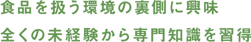 食品を扱う環境の裏側に興味 全くの未経験から専門知識を習得