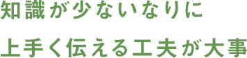 知識が少ないなりに上手く伝える工夫が大事