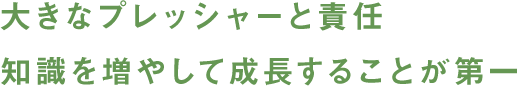 大きなプレッシャーと責任 知識を増やして成長することが第一