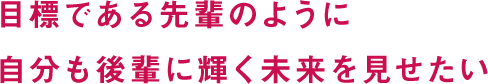 目標である先輩のように自分も後輩に輝く未来を見せたい