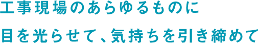 工事現場のあらゆるものに目を光らせて、気持ちを引き締めて