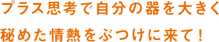 プラス思考で自分の器を大きく 秘めた情熱をぶつけに来て！