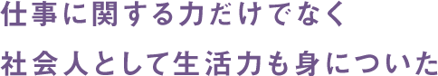 仕事に関する力だけでなく社会人として生活力も身についた