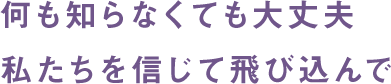 何も知らなくても大丈夫 私たちを信じて飛び込んで